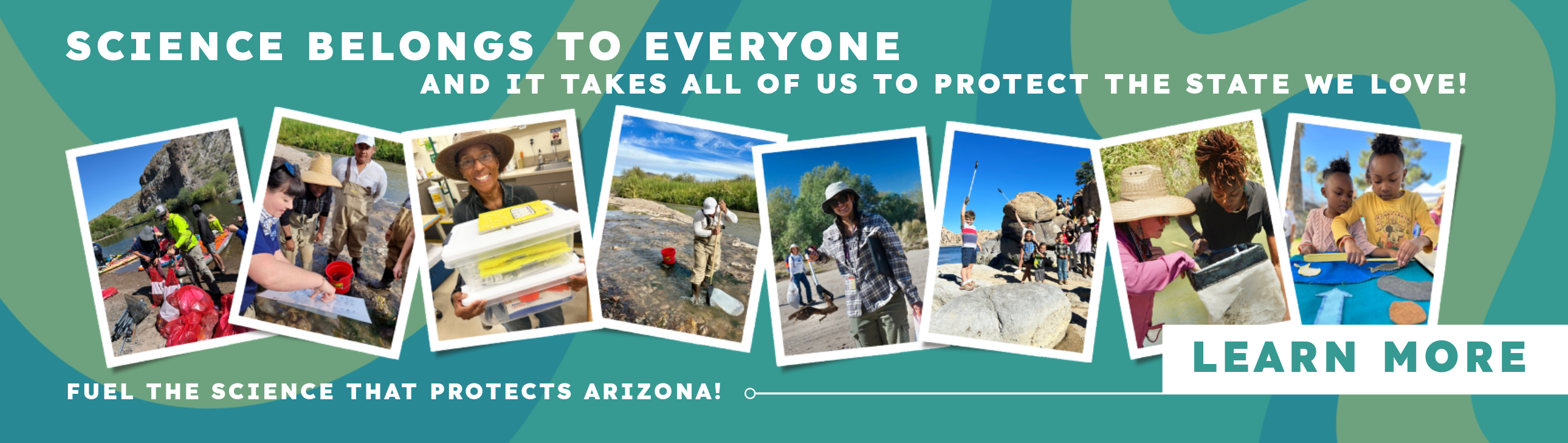 collage of photos of people and children with text that reads: SCIENCE BELONGS TO EVERYONE AND IT TAKES ALL OF US TO PROTECT THE STATE WE LOVE! Click on the Banner to LEARN MORE FUEL THE SCIENCE THAT PROTECTS ARIZONA! 